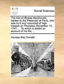 portada the trial of neas macdonald, banker to the pretender at paris, who was try'd and convicted of high-treason on thursday, december 10, 1747, ... to whic (in English)