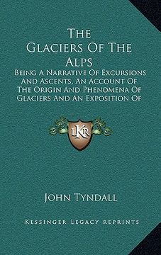 portada the glaciers of the alps: being a narrative of excursions and ascents, an account of the origin and phenomena of glaciers and an exposition of t (en Inglés)