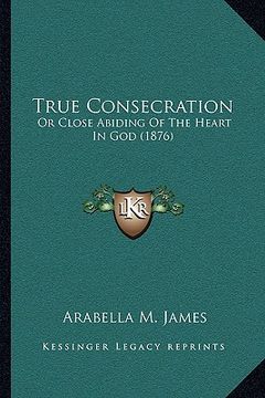 portada true consecration: or close abiding of the heart in god (1876) or close abiding of the heart in god (1876) (en Inglés)