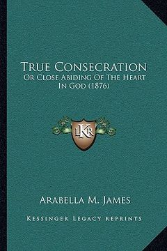 portada true consecration: or close abiding of the heart in god (1876) or close abiding of the heart in god (1876)