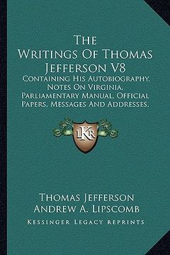 portada the writings of thomas jefferson v8: containing his autobiography, notes on virginia, parliamentary manual, official papers, messages and addresses, a (en Inglés)