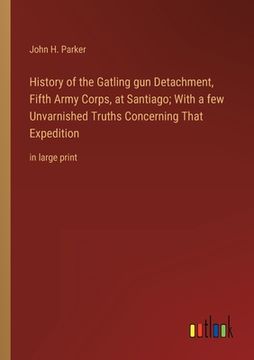 portada History of the Gatling gun Detachment, Fifth Army Corps, at Santiago; With a few Unvarnished Truths Concerning That Expedition: in large print