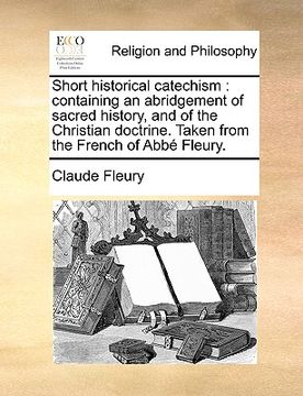 portada short historical catechism: containing an abridgement of sacred history, and of the christian doctrine. taken from the french of abb fleury. (en Inglés)