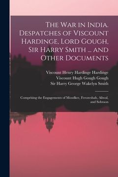 portada The War in India. Despatches of Viscount Hardinge, Lord Gough, Sir Harry Smith ... and Other Documents; Comprising the Engagements of Moodkee, Ferozes (in English)