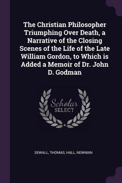 portada The Christian Philosopher Triumphing Over Death, a Narrative of the Closing Scenes of the Life of the Late William Gordon, to Which is Added a Memoir