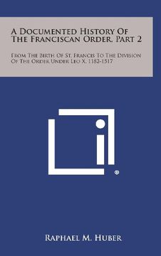 portada A Documented History of the Franciscan Order, Part 2: From the Birth of st. Francis to the Division of the Order Under leo x, 1182-1517 (en Inglés)