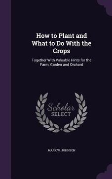 portada How to Plant and What to Do With the Crops: Together With Valuable Hints for the Farm, Garden and Orchard