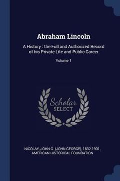 portada Abraham Lincoln: A History: the Full and Authorized Record of his Private Life and Public Career; Volume 1 (en Inglés)