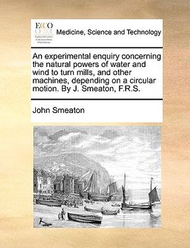 portada an experimental enquiry concerning the natural powers of water and wind to turn mills, and other machines, depending on a circular motion. by j. smea (en Inglés)