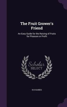 portada The Fruit Grower's Friend: An Easy Guide for the Raising of Fruits for Pleasure or Profit (en Inglés)