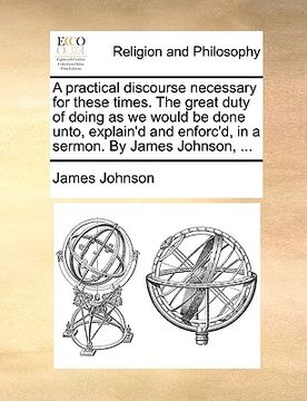 portada a practical discourse necessary for these times. the great duty of doing as we would be done unto, explain'd and enforc'd, in a sermon. by james joh (en Inglés)