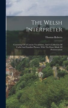 portada The Welsh Interpreter: Consisting Of A Concise Vocabulary, And A Collection Of Useful And Familiar Phrases, With The Exact Mode Of Pronunciat (in English)