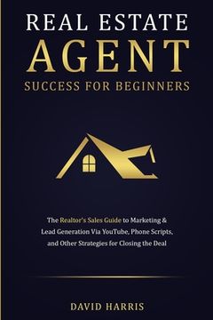 portada Real Estate Agent Success for Beginners: The Realtor'S Sales Guide to Marketing & Lead Generation via Youtube, Phone Scripts, and Other Strategies for Closing the Deal 