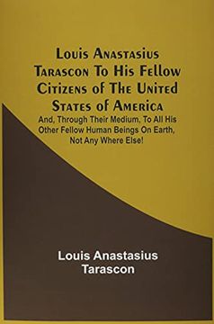 portada Louis Anastasius Tarascon to his Fellow Citizens of the United States of America: And, Through Their Medium, to all his Other Fellow Human Beings on Earth, not any Where Else! (en Inglés)