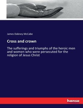 portada Cross and crown: The sufferings and triumphs of the heroic men and women who were persecuted for the religion of Jesus Christ (en Inglés)