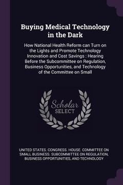 portada Buying Medical Technology in the Dark: How National Health Reform can Turn on the Lights and Promote Technology Innovation and Cost Savings: Hearing B (in English)