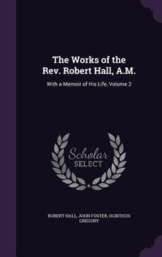 portada The Works of the Rev. Robert Hall, A.M.: With a Memoir of His Life, Volume 2 (en Inglés)