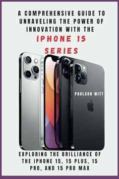 portada A COMPREHENSIVE GUIDE TO UNRAVELING THE POWER OF INNOVATION WITH THE IPHONE 15 SERIES [With Images]: Exploring the Brilliance of the iPhone 15, 15 Plu (en Inglés)
