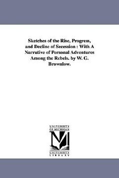 portada sketches of the rise, progress, and decline of secession: with a narrative of personal adventures among the rebels. by w. g. brownlow. (en Inglés)