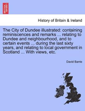 portada the city of dundee illustrated: containing reminiscences and remarks ... relating to dundee and neighbourhood, and to certain events ... during the la (en Inglés)