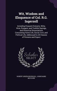 portada Wit, Wisdom and Eloquence of Col. R.G. Ingersoll: Including Eloquent Extracts, Witty, Wise, Pungent, and Truthful Sayings, and Oratorical Dissertation