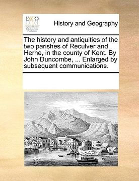 portada the history and antiquities of the two parishes of reculver and herne, in the county of kent. by john duncombe, ... enlarged by subsequent communicati (en Inglés)