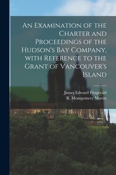 portada An Examination of the Charter and Proceedings of the Hudson's Bay Company, With Reference to the Grant of Vancouver's Island [microform] (en Inglés)
