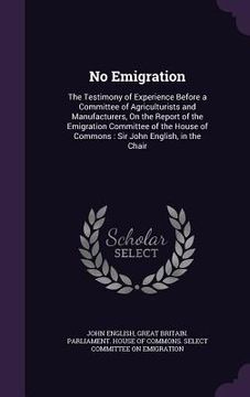 portada No Emigration: The Testimony of Experience Before a Committee of Agriculturists and Manufacturers, On the Report of the Emigration Co