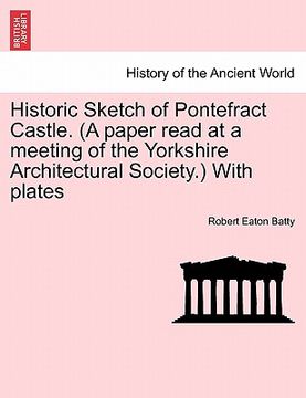 portada historic sketch of pontefract castle. (a paper read at a meeting of the yorkshire architectural society.) with plates (en Inglés)