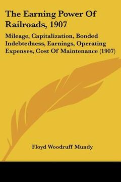 portada the earning power of railroads, 1907: mileage, capitalization, bonded indebtedness, earnings, operating expenses, cost of maintenance (1907) (en Inglés)