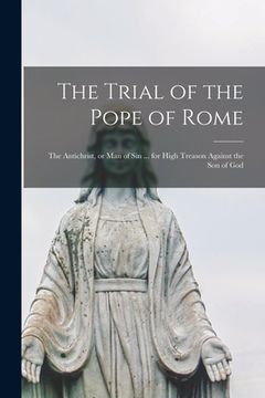 portada The Trial of the Pope of Rome [microform]: the Antichrist, or Man of Sin ... for High Treason Against the Son of God (en Inglés)