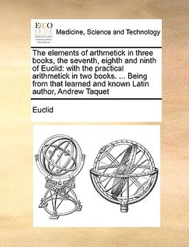 portada the elements of arthmetick in three books, the seventh, eighth and ninth of euclid: with the practical arithmetick in two books. ... being from that l (en Inglés)