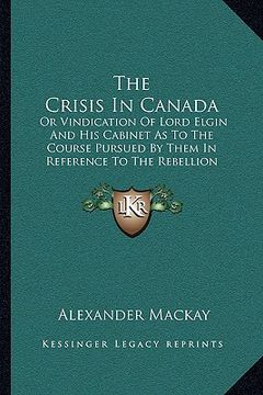 portada the crisis in canada: or vindication of lord elgin and his cabinet as to the course pursued by them in reference to the rebellion losses bil (en Inglés)