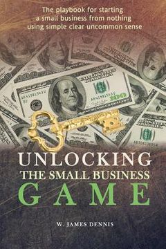 portada Unlocking the Small Business Game: The Playbook for Starting a Small Business from Nothing Using Simple Clear Uncommon Sense (en Inglés)
