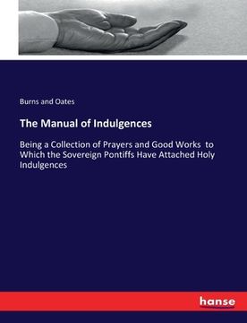 portada The Manual of Indulgences: Being a Collection of Prayers and Good Works to Which the Sovereign Pontiffs Have Attached Holy Indulgences (in English)