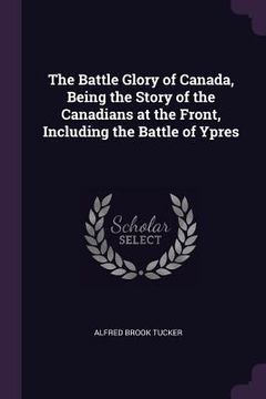portada The Battle Glory of Canada, Being the Story of the Canadians at the Front, Including the Battle of Ypres (en Inglés)