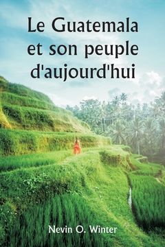 portada Le Guatemala et son peuple d'aujourd'hui étant un récit de la terre, de son histoire et de son développement; le peuple, ses coutumes et ses caractéri (en Francés)