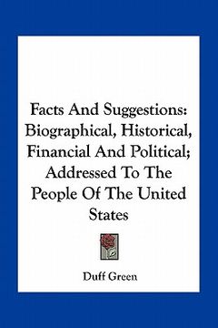 portada facts and suggestions: biographical, historical, financial and political; addressed to the people of the united states (en Inglés)