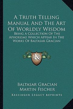 portada a truth telling manual and the art of worldly wisdom: being a collection of the aphorisms which appear in the works of baltasar gracian (en Inglés)