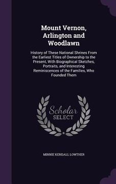 portada Mount Vernon, Arlington and Woodlawn: History of These National Shrines From the Earliest Titles of Ownership to the Present, With Biographical Sketch