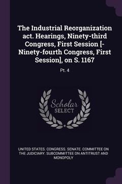 portada The Industrial Reorganization act. Hearings, Ninety-third Congress, First Session [-Ninety-fourth Congress, First Session], on S. 1167: Pt. 4 (en Inglés)