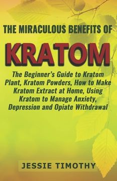 portada The Miraculous Benefits of KRATOM: The Beginner's Guide to Kratom Plant, Kratom Powders, How to Make Kratom Extract at Home, Using Kratom to Manage An (en Inglés)