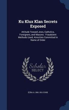 portada Ku Klux Klan Secrets Exposed: Attitude Toward Jews, Catholics, Foreigners, and Masons: Fraudulent Methods Used, Atrocities Committed in Name of Orde
