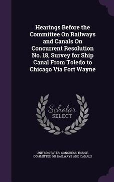 portada Hearings Before the Committee On Railways and Canals On Concurrent Resolution No. 18, Survey for Ship Canal From Toledo to Chicago Via Fort Wayne