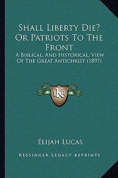portada shall liberty die? or patriots to the front: a biblical, and historical, view of the great antichrist (1897) (in English)
