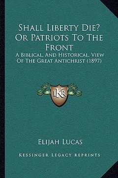 portada shall liberty die? or patriots to the front: a biblical, and historical, view of the great antichrist (1897) (en Inglés)