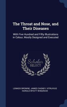 portada The Throat and Nose, and Their Diseases: With Five Hundred and Fifty Illustrations in Colour, Mostly Designed and Executed (en Inglés)