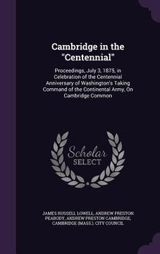 portada Cambridge in the "Centennial": Proceedings, July 3, 1875, in Celebration of the Centennial Anniversary of Washington's Taking Command of the Continen (en Inglés)