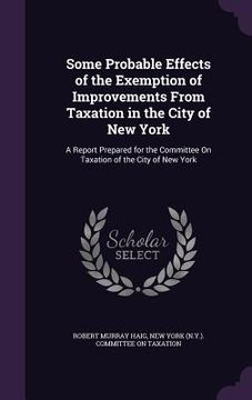 portada Some Probable Effects of the Exemption of Improvements From Taxation in the City of New York: A Report Prepared for the Committee On Taxation of the C (en Inglés)