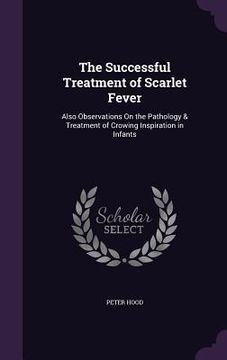 portada The Successful Treatment of Scarlet Fever: Also Observations On the Pathology & Treatment of Crowing Inspiration in Infants (en Inglés)